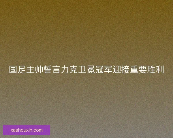 国足主帅誓言力克卫冕冠军迎接重要胜利