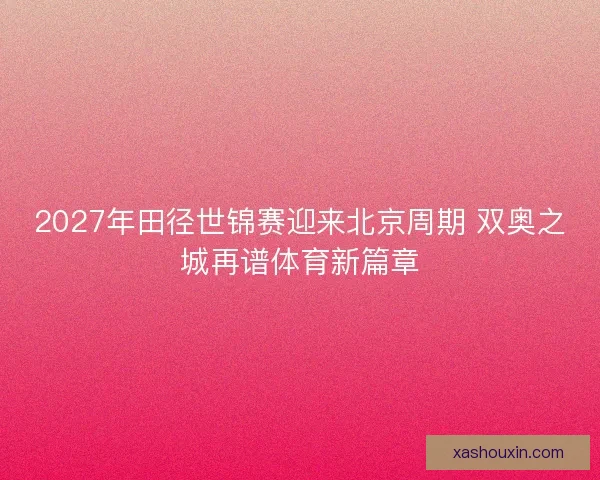 2027年田径世锦赛迎来北京周期 双奥之城再谱体育新篇章